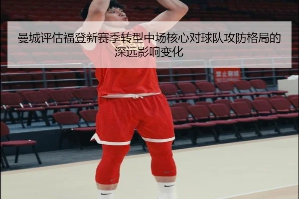 曼城评估福登新赛季转型中场核心对球队攻防格局的深远影响变化
